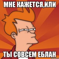 мне кажется,или ты совсем еблан