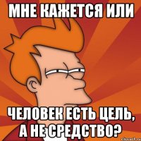 Мне кажется или человек есть цель, а не средство?