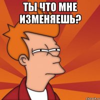 ты что мне изменяешь? 
