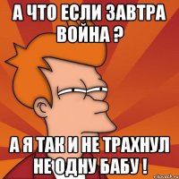 А что если завтра война ? а я так и не трахнул не одну бабу !