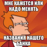 МНЕ КАЖЕТСЯ ИЛИ НАДО МЕНЯТЬ НАЗВАНИЯ НАШЕГО БАНКА
