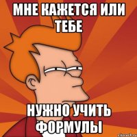 мне кажется или тебе нужно учить формулы