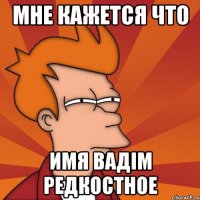 МНЕ КАЖЕТСЯ ЧТО ИМЯ ВАДІМ РЕДКОСТНОЕ