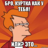 Бро, куртка как у Тебя! Или? Это...