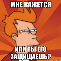 Мне кажется или ты его защищаешь?