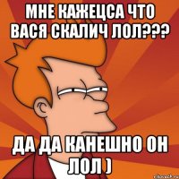 Мне кажецса Что ВАСЯ скалич ЛОЛ??? да да канешно он лол )