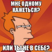 мне одному кажеться? или ты не в себе?
