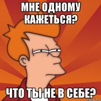 мне одному кажеться? что ты не в себе?