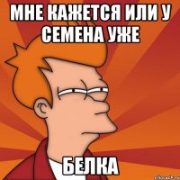 МНЕ КАЖЕТСЯ ИЛИ У СЕМЕНА УЖЕ БЕЛКА
