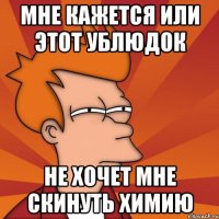 МНЕ кажется или этот ублюдок не хочет мне скинуть химию