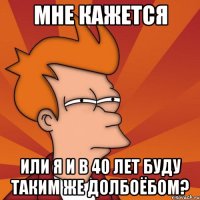 МНЕ КАЖЕТСЯ ИЛИ Я И В 40 ЛЕТ БУДУ ТАКИМ ЖЕ ДОЛБОЁБОМ?