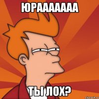 Юрааааааа ты лох?