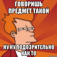 Говоришь предмет такой Ну ну Подозрительно как то