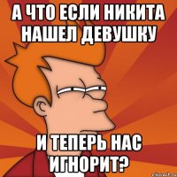 А что если Никита нашел девушку и теперь нас игнорит?