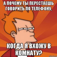 А почему ты перестаешь говорить по телефону, когда я вхожу в комнату?