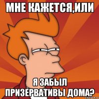 МНЕ КАЖЕТСЯ,ИЛИ Я ЗАБЫЛ ПРИЗЕРВАТИВЫ ДОМА?