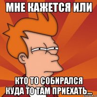 Мне кажется или Кто то собирался куда то там приехать...