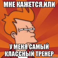 Мне кажется,или У меня самый классный тренер