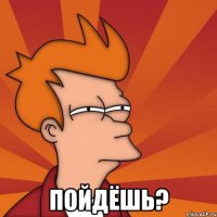  пойдёшь?