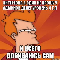 Интересно я один не прошу У админов денег,уровень и т.п И всего добиваюсь сам