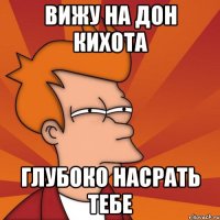 вижу на дон кихота глубоко насрать тебе