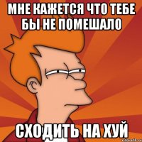 Мне кажется что тебе бы не помешало сходить на хуй