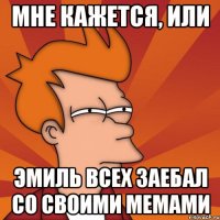 мне кажется, или Эмиль всех заебал со своими мемами