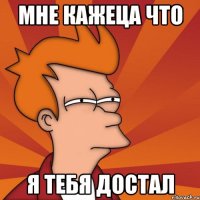 мне кажеца что я тебя достал