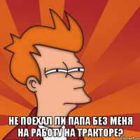  не поехал ли папа без меня на работу на тракторе?