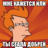 Мне кажется или Ты стала добрей