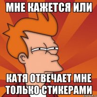 мне кажется или катя отвечает мне только стикерами