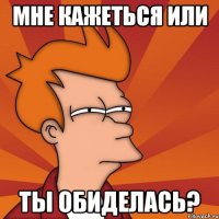 Мне кажеться или ты обиделась?