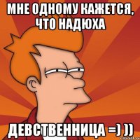 мне одному кажется, что надюха ДЕВСТВЕННИЦА =) ))