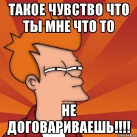 такое чувство что ты мне что то не договариваешь!!!!