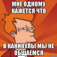 МНЕ ОДНОМУ КАЖЕТСЯ ЧТО В КАНИКУЛЫ МЫ НЕ ОБЩАЕМСЯ
