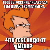Твоё вырожение лица,когда тебе делают комплимент... -Что тебе надо от меня?