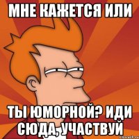 мне кажется или ты юморной? иди сюда, участвуй