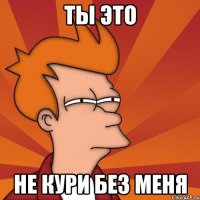 ТЫ ЭТО НЕ КУРИ без меня
