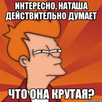Интересно, Наташа действительно думает что она крутая?