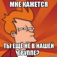 МНЕ КАЖЕТСЯ ТЫ ЕЩЁ НЕ В НАШЕЙ ГРУППЕ?