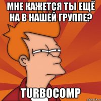 МНЕ КАЖЕТСЯ ты ещё на в нашей группе? TurboComp