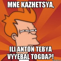 mne kazhetsya, ili anton tebya vyyebal togda?!