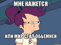 мне кажется или мир стал обьемней ?