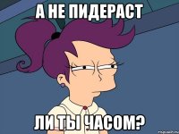 А не пидераст ли ты часом?