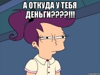 а откуда у тебя деньги????!!! 