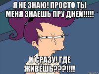 Я НЕ ЗНАЮ! ПРОСТО ТЫ МЕНЯ ЗНАЕШЬ ПРУ ДНЕЙ!!!!! И СРАЗУ! ГДЕ ЖИВЁШЬ???!!!!