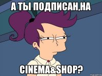 А ты подписан,на Cinema&Shop?