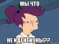 мы что не идентичны??..