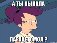 А ты выпила ПАРАЦЕТОМОЛ ?