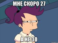 Мне скоро 27 а не 30